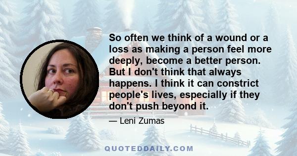 So often we think of a wound or a loss as making a person feel more deeply, become a better person. But I don't think that always happens. I think it can constrict people's lives, especially if they don't push beyond it.