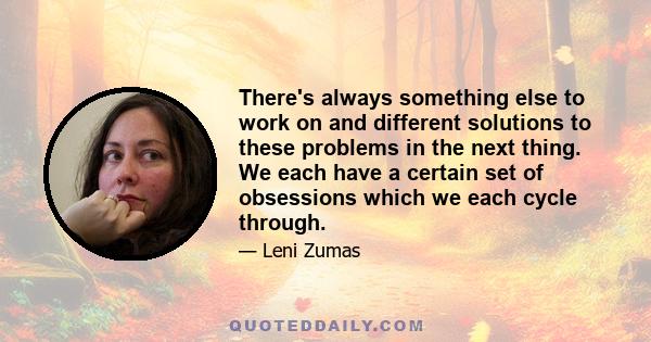 There's always something else to work on and different solutions to these problems in the next thing. We each have a certain set of obsessions which we each cycle through.