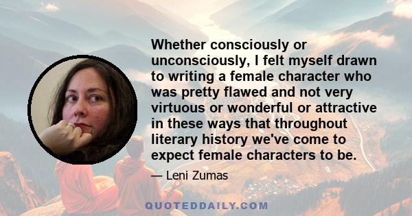 Whether consciously or unconsciously, I felt myself drawn to writing a female character who was pretty flawed and not very virtuous or wonderful or attractive in these ways that throughout literary history we've come to 