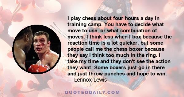 I play chess about four hours a day in training camp. You have to decide what move to use, or what combination of moves. I think less when I box because the reaction time is a lot quicker, but some people call me the