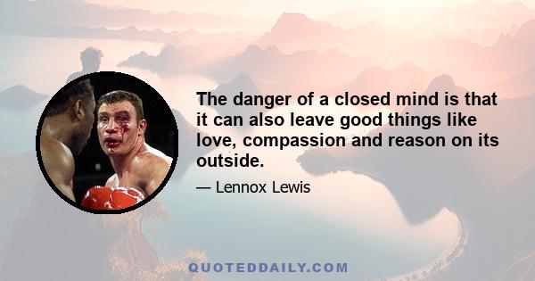 The danger of a closed mind is that it can also leave good things like love, compassion and reason on its outside.