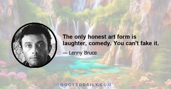 The only honest art form is laughter, comedy. You can't fake it.