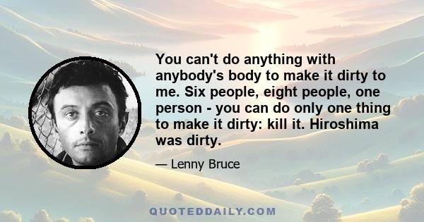 You can't do anything with anybody's body to make it dirty to me. Six people, eight people, one person - you can do only one thing to make it dirty: kill it. Hiroshima was dirty.