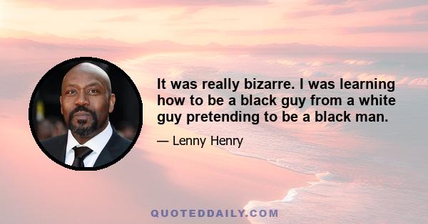 It was really bizarre. I was learning how to be a black guy from a white guy pretending to be a black man.