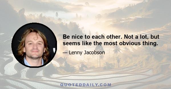 Be nice to each other. Not a lot, but seems like the most obvious thing.