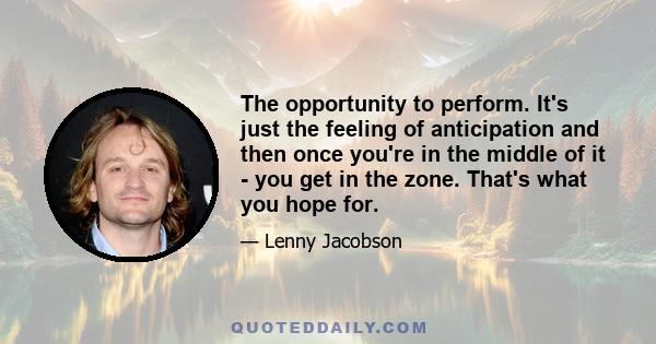 The opportunity to perform. It's just the feeling of anticipation and then once you're in the middle of it - you get in the zone. That's what you hope for.