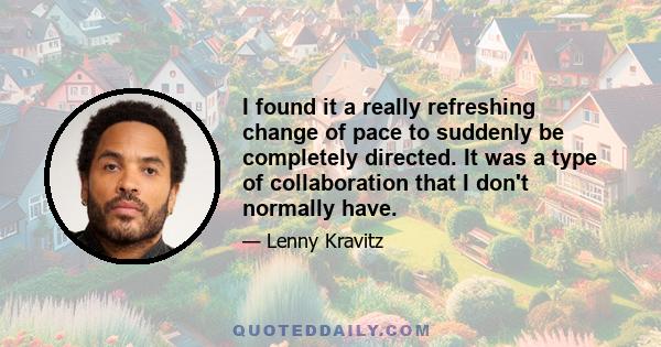I found it a really refreshing change of pace to suddenly be completely directed. It was a type of collaboration that I don't normally have.