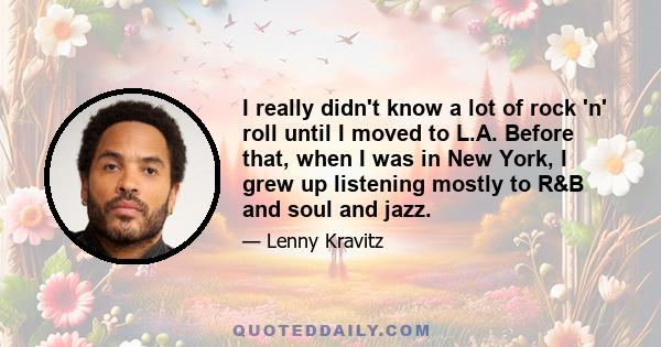 I really didn't know a lot of rock 'n' roll until I moved to L.A. Before that, when I was in New York, I grew up listening mostly to R&B and soul and jazz.