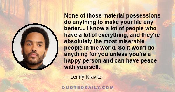 None of those material possessions do anything to make your life any better.... I know a lot of people who have a lot of everything, and they're absolutely the most miserable people in the world. So it won't do anything 