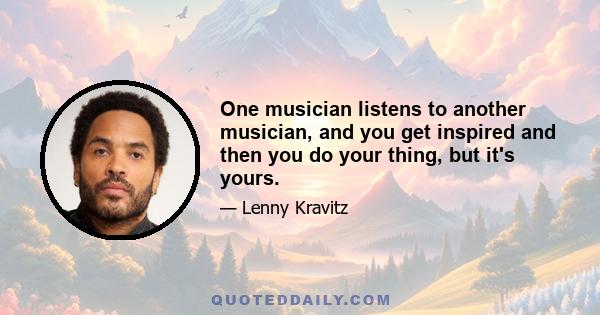 One musician listens to another musician, and you get inspired and then you do your thing, but it's yours.