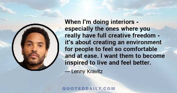 When I'm doing interiors - especially the ones where you really have full creative freedom - it's about creating an environment for people to feel so comfortable and at ease. I want them to become inspired to live and