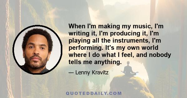 When I'm making my music, I'm writing it, I'm producing it, I'm playing all the instruments, I'm performing. It's my own world where I do what I feel, and nobody tells me anything.