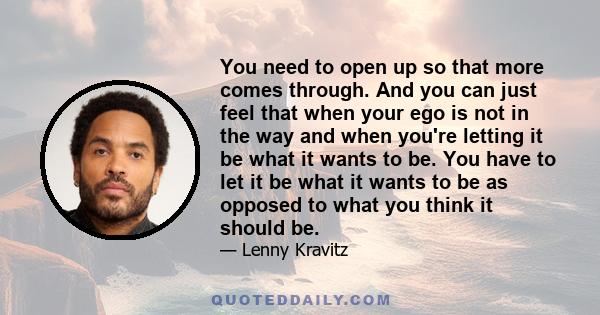 You need to open up so that more comes through. And you can just feel that when your ego is not in the way and when you're letting it be what it wants to be. You have to let it be what it wants to be as opposed to what