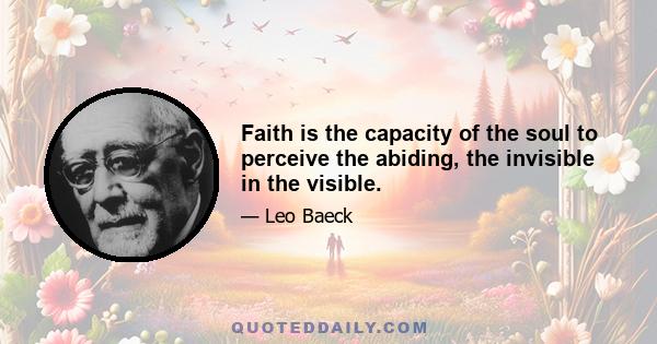 Faith is the capacity of the soul to perceive the abiding, the invisible in the visible.