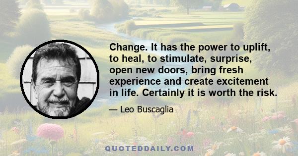 Change. It has the power to uplift, to heal, to stimulate, surprise, open new doors, bring fresh experience and create excitement in life. Certainly it is worth the risk.