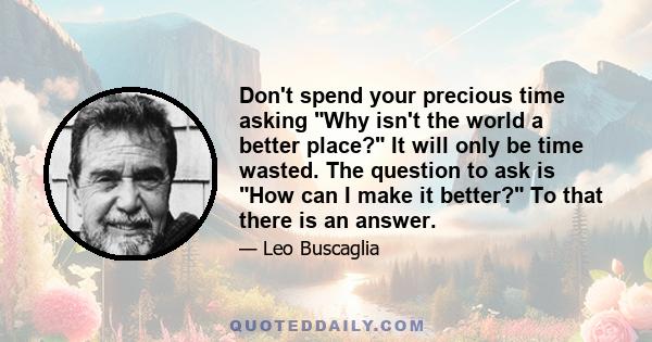 Don't spend your precious time asking Why isn't the world a better place? It will only be time wasted. The question to ask is How can I make it better? To that there is an answer.