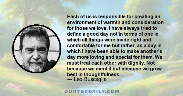 Each of us is responsible for creating an environment of warmth and consideration for those we love. I have always tried to define a good day not in terms of one in which all things were made right and comfortable for