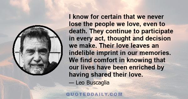 I know for certain that we never lose the people we love, even to death. They continue to participate in every act, thought and decision we make. Their love leaves an indelible imprint in our memories. We find comfort