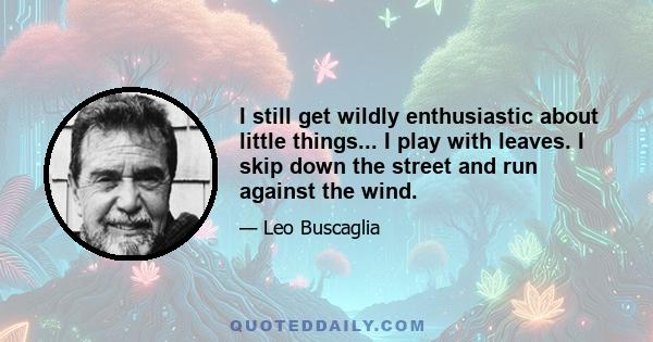 I still get wildly enthusiastic about little things... I play with leaves. I skip down the street and run against the wind.