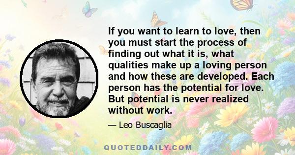 If you want to learn to love, then you must start the process of finding out what it is, what qualities make up a loving person and how these are developed. Each person has the potential for love. But potential is never 