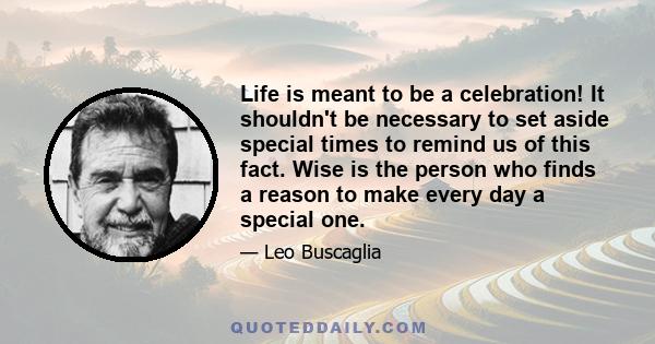 Life is meant to be a celebration! It shouldn't be necessary to set aside special times to remind us of this fact. Wise is the person who finds a reason to make every day a special one.