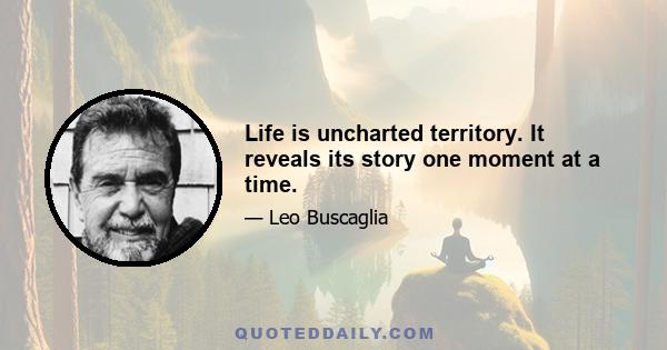 Life is uncharted territory. It reveals its story one moment at a time.