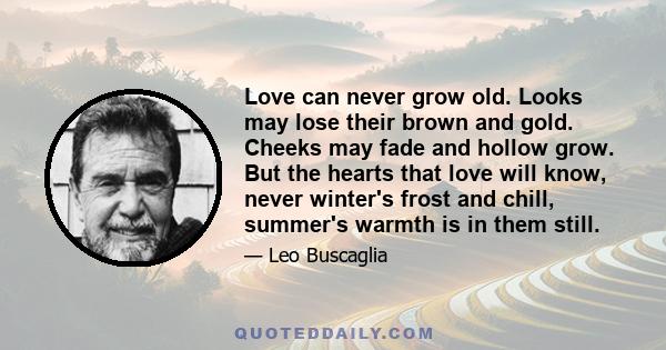 Love can never grow old. Looks may lose their brown and gold. Cheeks may fade and hollow grow. But the hearts that love will know, never winter's frost and chill, summer's warmth is in them still.