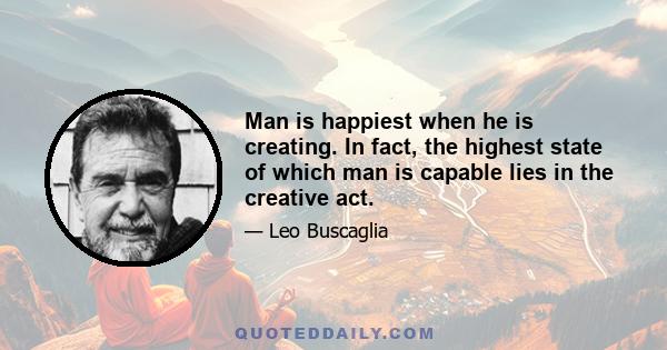 Man is happiest when he is creating. In fact, the highest state of which man is capable lies in the creative act.