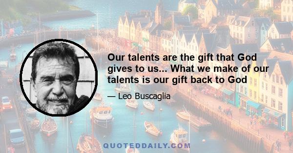 Our talents are the gift that God gives to us... What we make of our talents is our gift back to God