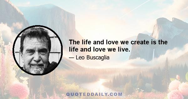 The life and love we create is the life and love we live.