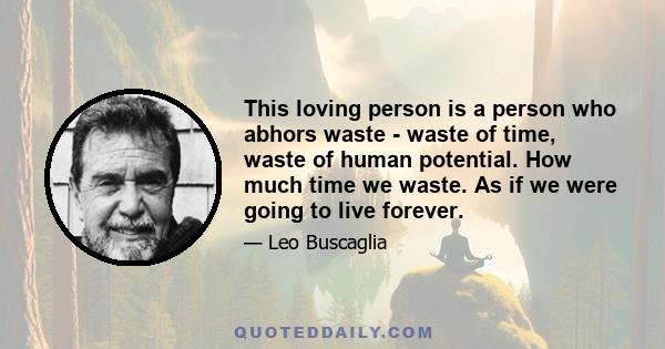 This loving person is a person who abhors waste - waste of time, waste of human potential. How much time we waste. As if we were going to live forever.