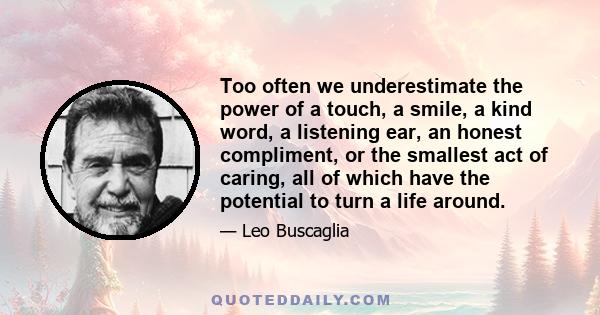 Too often we underestimate the power of a touch, a smile, a kind word, a listening ear, an honest compliment, or the smallest act of caring, all of which have the potential to turn a life around.