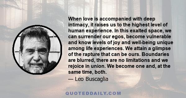 When love is accompanied with deep intimacy, it raises us to the highest level of human experience. In this exalted space, we can surrender our egos, become vulnerable and know levels of joy and well-being unique among