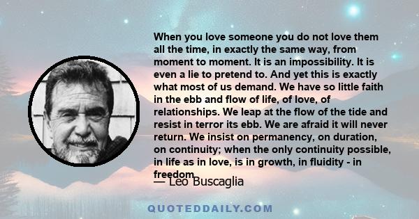 When you love someone you do not love them all the time, in exactly the same way, from moment to moment. It is an impossibility. It is even a lie to pretend to. And yet this is exactly what most of us demand. We have so 