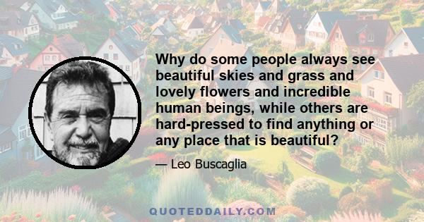 Why do some people always see beautiful skies and grass and lovely flowers and incredible human beings, while others are hard-pressed to find anything or any place that is beautiful?