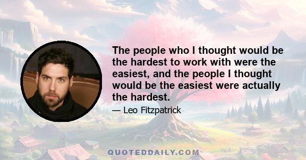 The people who I thought would be the hardest to work with were the easiest, and the people I thought would be the easiest were actually the hardest.