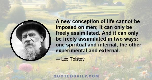 A new conception of life cannot be imposed on men; it can only be freely assimilated. And it can only be freely assimilated in two ways: one spiritual and internal, the other experimental and external.