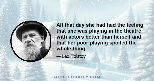 All that day she had had the feeling that she was playing in the theatre with actors better than herself and that her poor playing spoiled the whole thing.