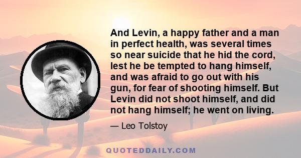 And Levin, a happy father and a man in perfect health, was several times so near suicide that he hid the cord, lest he be tempted to hang himself, and was afraid to go out with his gun, for fear of shooting himself. But 