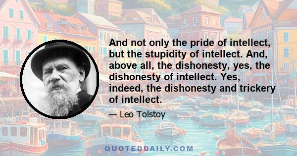 And not only the pride of intellect, but the stupidity of intellect. And, above all, the dishonesty, yes, the dishonesty of intellect. Yes, indeed, the dishonesty and trickery of intellect.