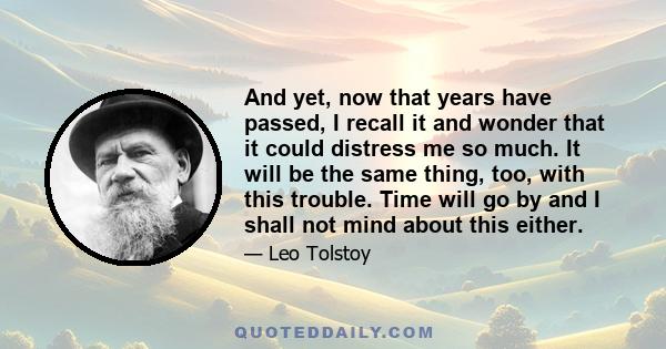 And yet, now that years have passed, I recall it and wonder that it could distress me so much. It will be the same thing, too, with this trouble. Time will go by and I shall not mind about this either.