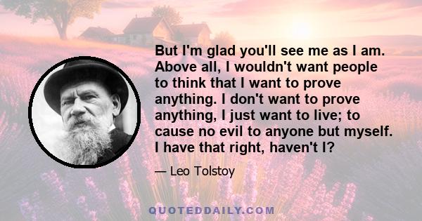 But I'm glad you'll see me as I am. Above all, I wouldn't want people to think that I want to prove anything. I don't want to prove anything, I just want to live; to cause no evil to anyone but myself. I have that