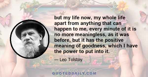 but my life now, my whole life apart from anything that can happen to me, every minute of it is no more meaningless, as it was before, but it has the positive meaning of goodness, which I have the power to put into it.