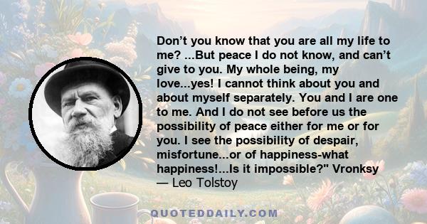Don’t you know that you are all my life to me? ...But peace I do not know, and can’t give to you. My whole being, my love...yes! I cannot think about you and about myself separately. You and I are one to me. And I do