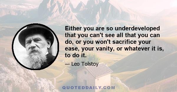 Either you are so underdeveloped that you can't see all that you can do, or you won't sacrifice your ease, your vanity, or whatever it is, to do it.