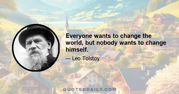 Everyone wants to change the world, but nobody wants to change himself.