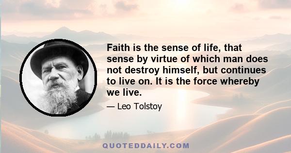 Faith is the sense of life, that sense by virtue of which man does not destroy himself, but continues to live on. It is the force whereby we live.