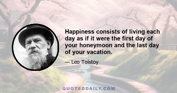 Happiness consists of living each day as if it were the first day of your honeymoon and the last day of your vacation.