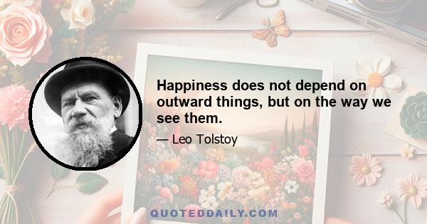 Happiness does not depend on outward things, but on the way we see them.