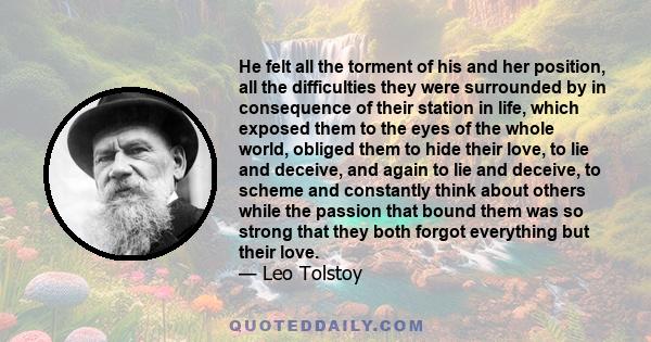 He felt all the torment of his and her position, all the difficulties they were surrounded by in consequence of their station in life, which exposed them to the eyes of the whole world, obliged them to hide their love,